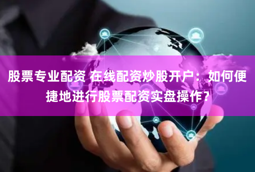 股票专业配资 在线配资炒股开户：如何便捷地进行股票配资实盘操作？