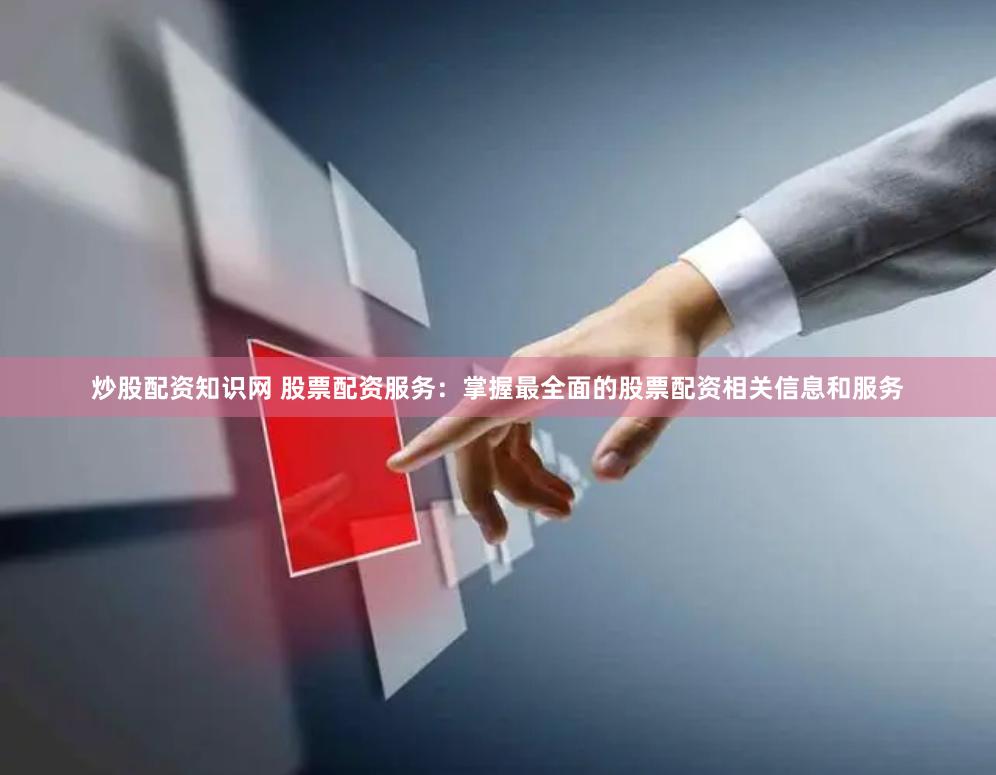 炒股配资知识网 股票配资服务：掌握最全面的股票配资相关信息和服务