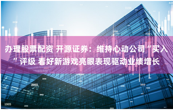 办理股票配资 开源证券：维持心动公司“买入”评级 看好新游戏亮眼表现驱动业绩增长