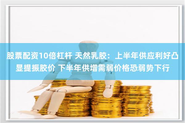 股票配资10倍杠杆 天然乳胶：上半年供应利好凸显提振胶价 下半年供增需弱价格恐弱势下行