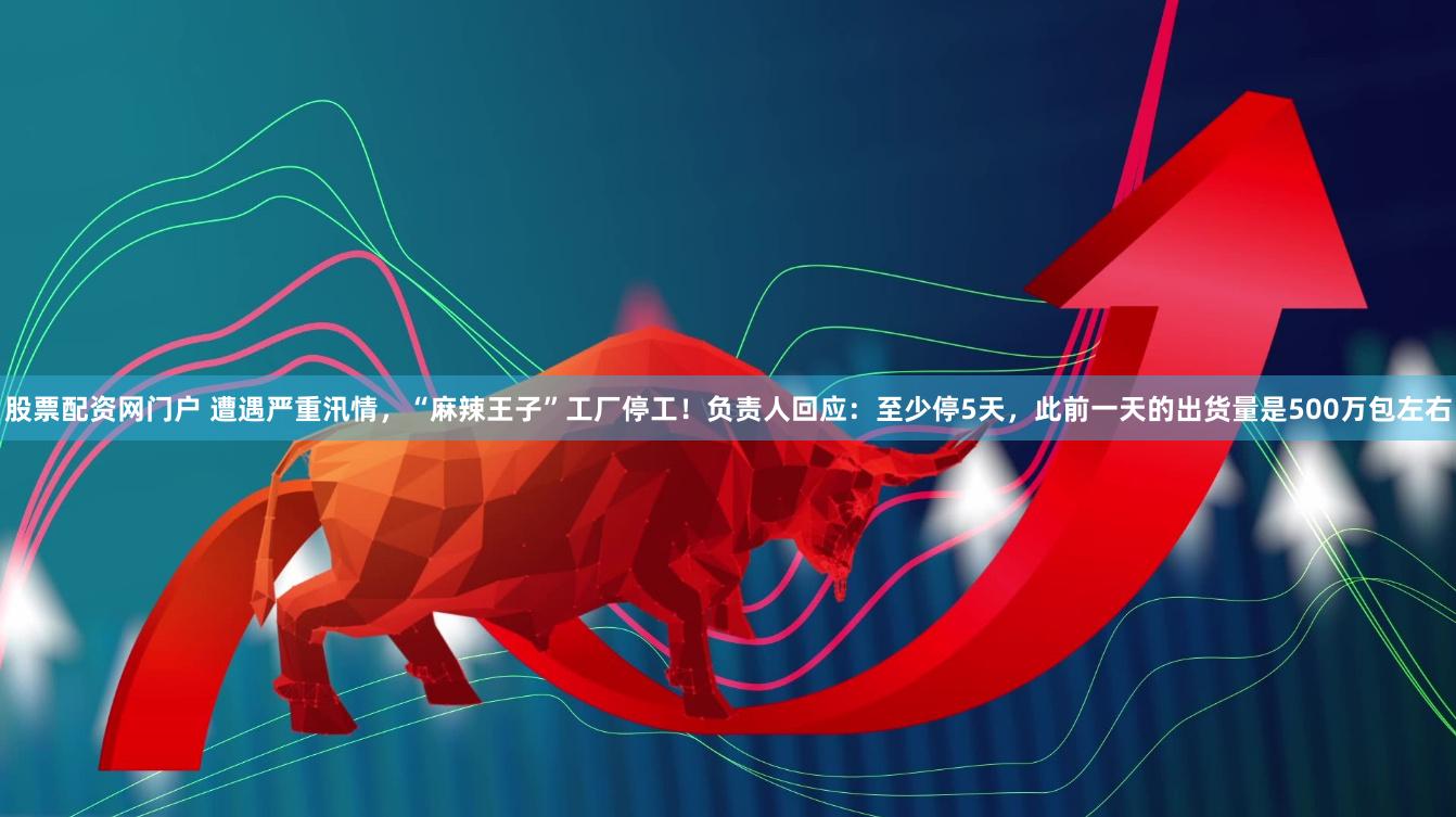 股票配资网门户 遭遇严重汛情，“麻辣王子”工厂停工！负责人回应：至少停5天，此前一天的出货量是500万包左右