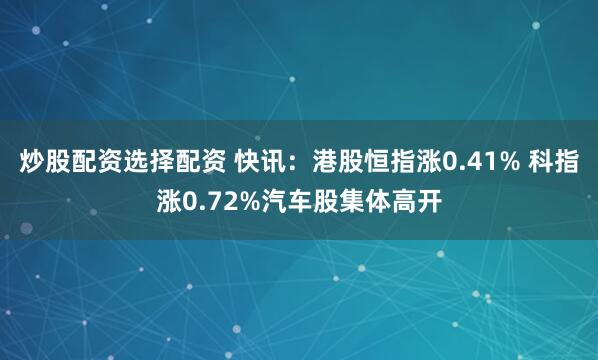 炒股配资选择配资 快讯：港股恒指涨0.41% 科指涨0.72%汽车股集体高开