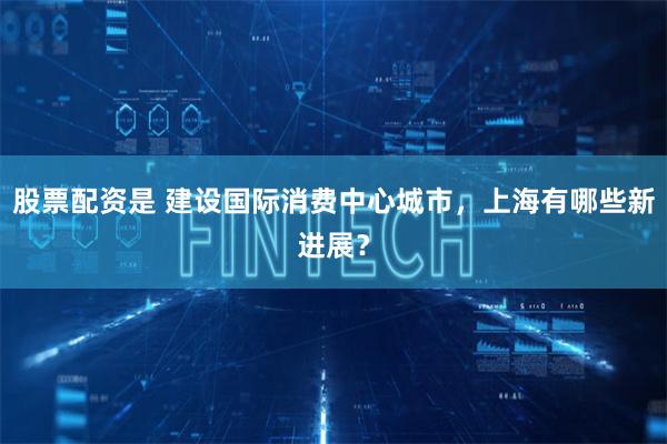 股票配资是 建设国际消费中心城市，上海有哪些新进展？