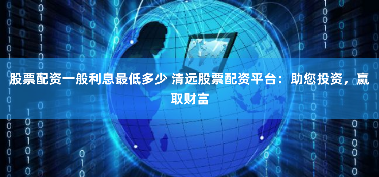股票配资一般利息最低多少 清远股票配资平台：助您投资，赢取财富