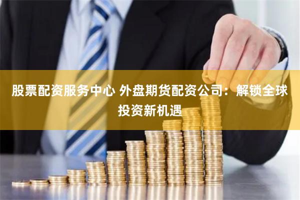 股票配资服务中心 外盘期货配资公司：解锁全球投资新机遇