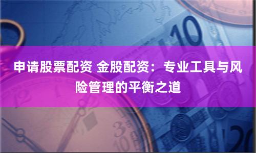 申请股票配资 金股配资：专业工具与风险管理的平衡之道